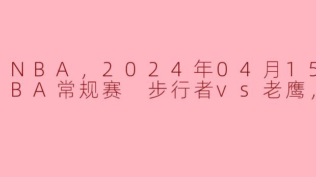 NBA，2024年04月15日 NBA常规赛 步行者vs老鹰，正赛